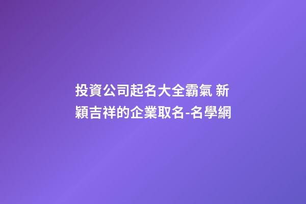 投資公司起名大全霸氣 新穎吉祥的企業取名-名學網